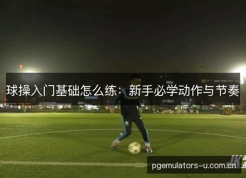 球操入门基础怎么练:新手必学动作与节奏 球操入门基础怎么练:新手必学动作与节奏