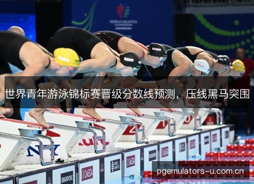 世界青年游泳锦标赛晋级分数线预测，压线黑马突围